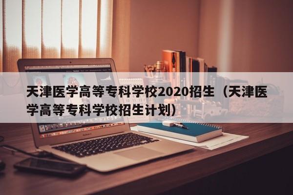 天津医学高等专科学校2020招生（天津医学高等专科学校招生计划）