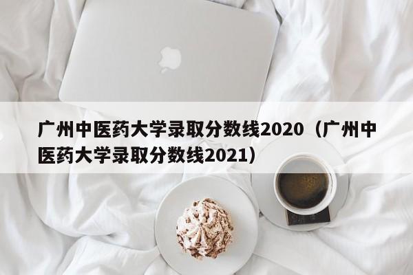 广州中医药大学录取分数线2020（广州中医药大学录取分数线2021）