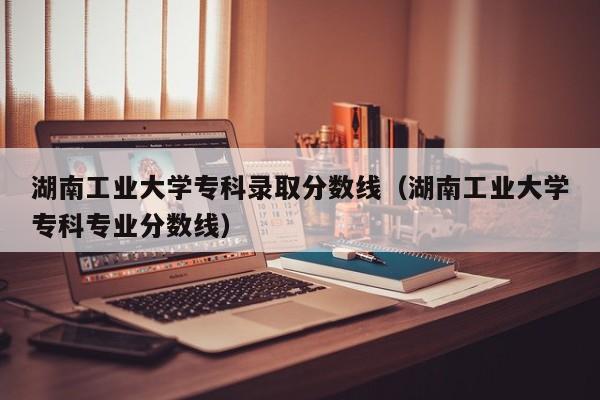 湖南工业大学专科录取分数线（湖南工业大学专科专业分数线）