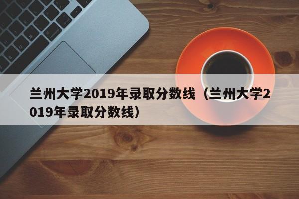 兰州大学2019年录取分数线（兰州大学2019年录取分数线）