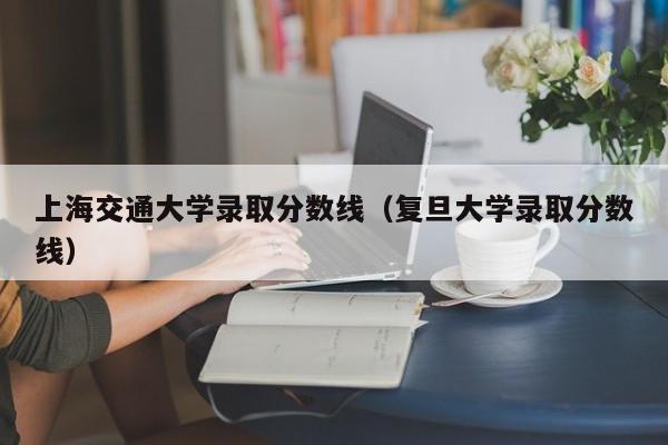 上海交通大学录取分数线（复旦大学录取分数线）