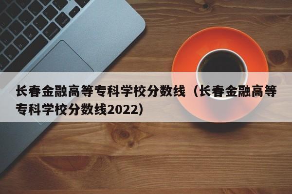 长春金融高等专科学校分数线（长春金融高等专科学校分数线2022）