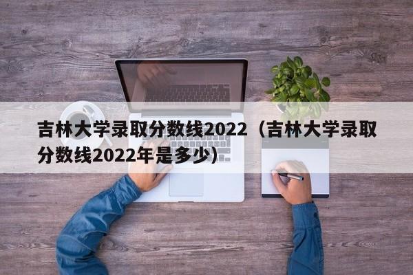 吉林大学录取分数线2022（吉林大学录取分数线2022年是多少）