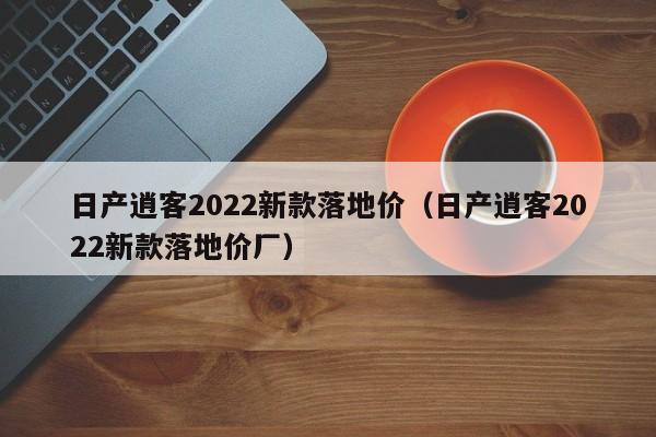 日产逍客2022新款落地价（日产逍客2022新款落地价厂）