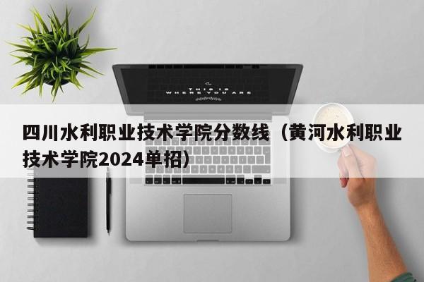 四川水利职业技术学院分数线（黄河水利职业技术学院2024单招）