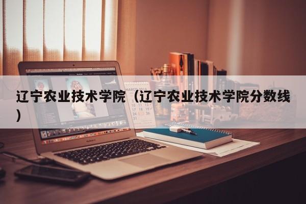 辽宁农业技术学院（辽宁农业技术学院分数线）