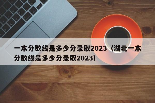 一本分数线是多少分录取2023（湖北一本分数线是多少分录取2023）