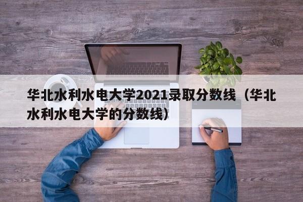 华北水利水电大学2021录取分数线（华北水利水电大学的分数线）