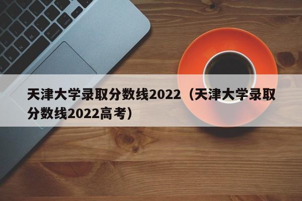 天津大学录取分数线2022（天津大学录取分数线2022高考）