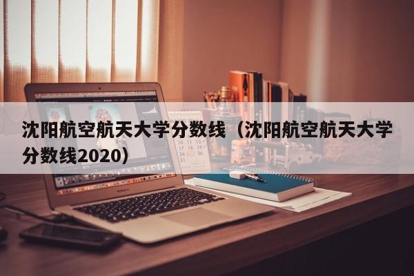 沈阳航空航天大学分数线（沈阳航空航天大学分数线2020）