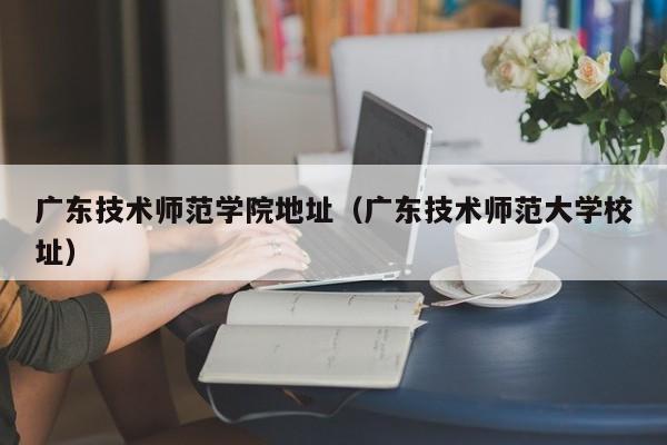 广东技术师范学院地址（广东技术师范大学校址）