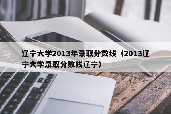 辽宁大学2013年录取分数线（2013辽宁大学录取分数线辽宁）