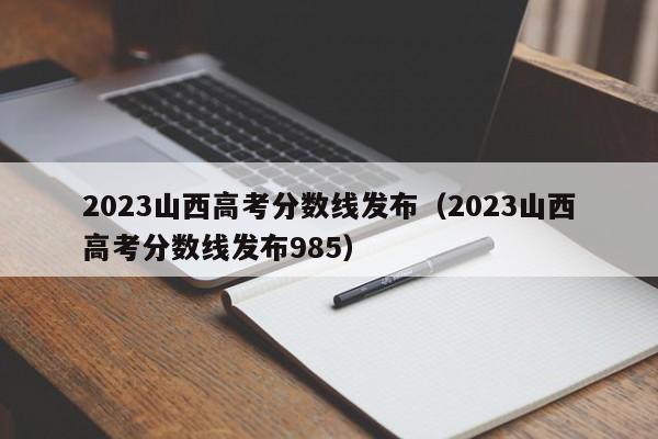 2023山西高考分数线发布（2023山西高考分数线发布985）