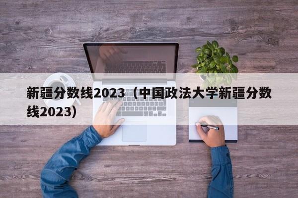 新疆分数线2023（中国政法大学新疆分数线2023）