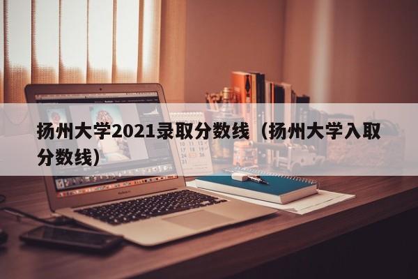 扬州大学2021录取分数线（扬州大学入取分数线）