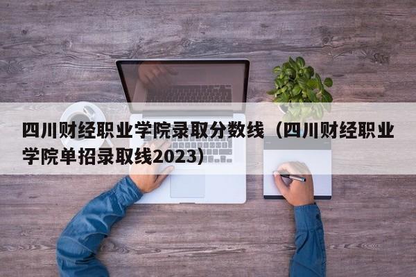 四川财经职业学院录取分数线（四川财经职业学院单招录取线2023）