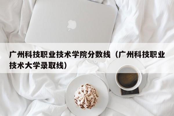 广州科技职业技术学院分数线（广州科技职业技术大学录取线）