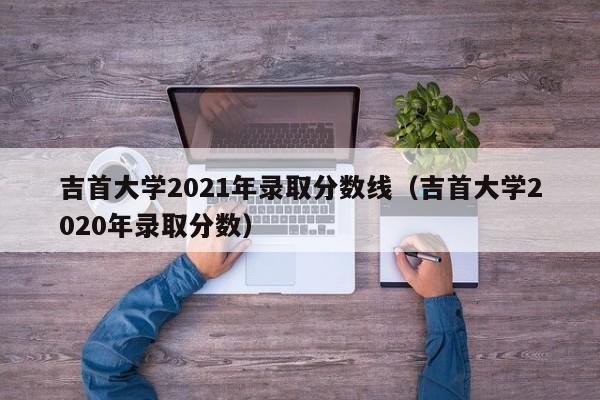 吉首大学2021年录取分数线（吉首大学2020年录取分数）