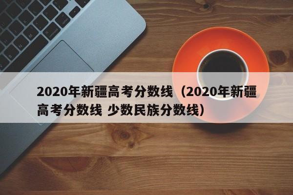 2020年新疆高考分数线（2020年新疆高考分数线 少数民族分数线）