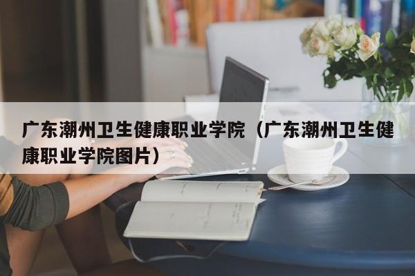 广东潮州卫生健康职业学院（广东潮州卫生健康职业学院图片）