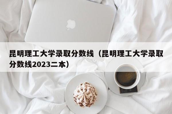 昆明理工大学录取分数线（昆明理工大学录取分数线2023二本）