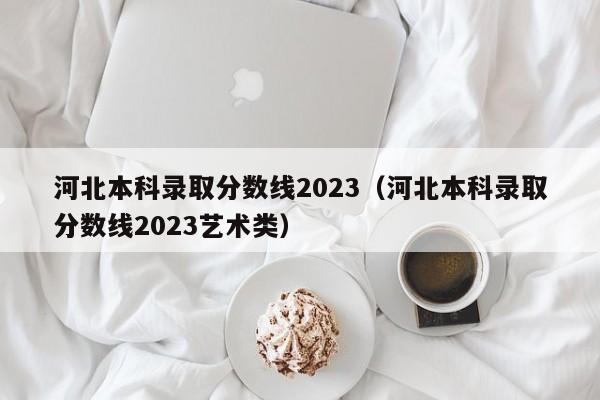 河北本科录取分数线2023（河北本科录取分数线2023艺术类）