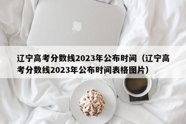 辽宁高考分数线2023年公布时间（辽宁高考分数线2023年公布时间表格图片）