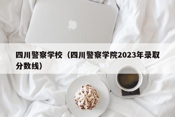 四川警察学校（四川警察学院2023年录取分数线）