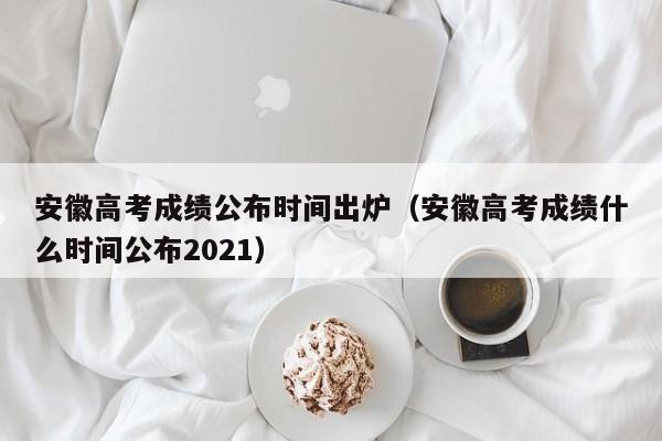 安徽高考成绩公布时间出炉（安徽高考成绩什么时间公布2021）