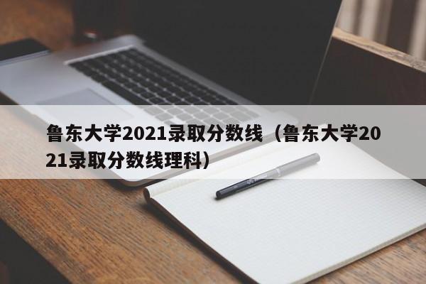 鲁东大学2021录取分数线（鲁东大学2021录取分数线理科）