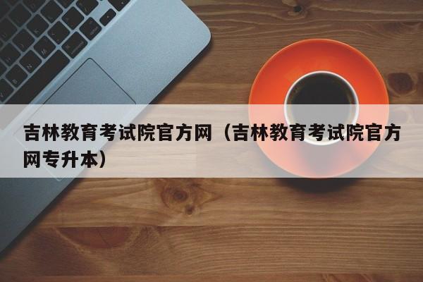 吉林教育考试院官方网（吉林教育考试院官方网专升本）