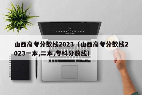 山西高考分数线2023（山西高考分数线2023一本,二本,专科分数线）