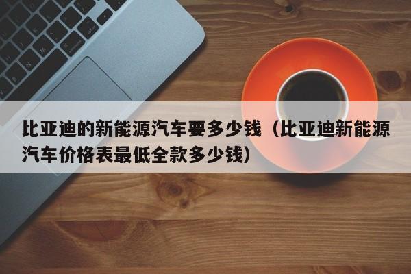 比亚迪的新能源汽车要多少钱（比亚迪新能源汽车价格表最低全款多少钱）