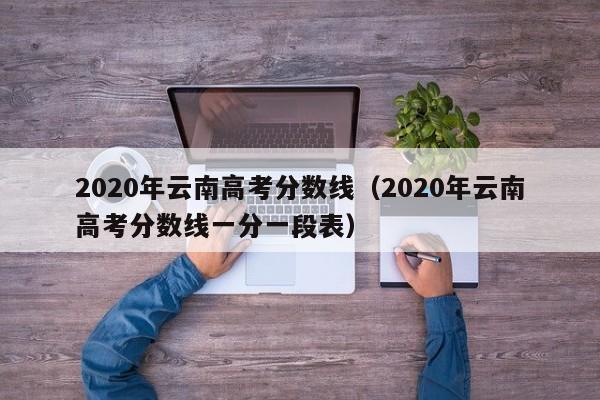 2020年云南高考分数线（2020年云南高考分数线一分一段表）