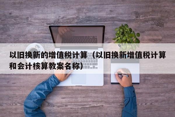 以旧换新的增值税计算（以旧换新增值税计算和会计核算教案名称）