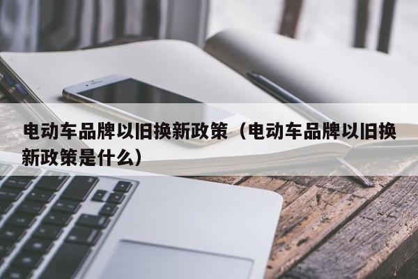 电动车品牌以旧换新政策（电动车品牌以旧换新政策是什么）