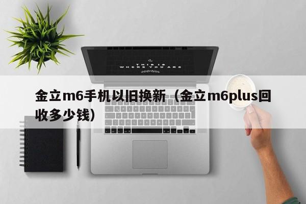 金立m6手机以旧换新（金立m6plus回收多少钱）